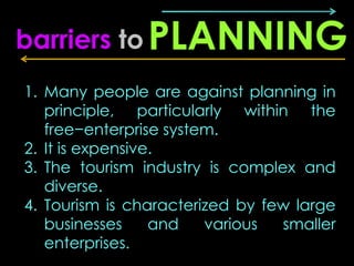 barriers to PLANNING
1. Many people are against planning in
   principle, particularly within the
   free−enterprise system.
2. It is expensive.
3. The tourism industry is complex and
   diverse.
4. Tourism is characterized by few large
   businesses     and   various  smaller
   enterprises.
 