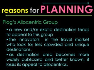 reasons for PLANNING
Plog’s Allocentric Group
 • a new and/or exotic destination tends
 to appeal to this group
 • the innovators in the travel market
 who look for less crowded and unique
 destinations.
 • as destination area becomes more
 widely publicized and better known, it
 loses its appeal to allocentrics.
 