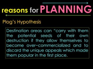 reasons for PLANNING
Plog’s Hypothesis
 Destination areas can “carry with them
 the potential seeds of their own
 destruction if they allow themselves to
 become over−commercialized and to
 discard the unique appeals which made
 them popular in the first place.
 