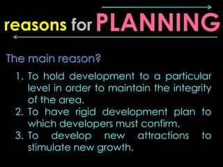 reasons for PLANNING
The main reason?
 1. To hold development to a particular
    level in order to maintain the integrity
    of the area.
 2. To have rigid development plan to
    which developers must confirm.
 3. To develop new attractions to
    stimulate new growth.
 
