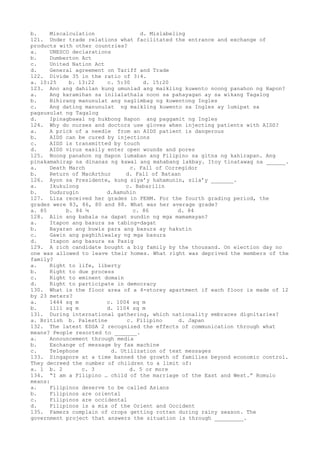 b. Miscalculation d. Mislabeling
121. Under trade relations what facilitated the entrance and exchange of
products with other countries?
a. UNESCO declarations
b. Dumberton Act
c. United Nation Act
d. General agreement on Tariff and Trade
122. Divide 35 in the ratio of 3:4.
a. 10:25 b. 13:22 c. 5:30 d. 15:20
123. Ano ang dahilan kung umunlad ang maikling kuwento noong panahon ng Hapon?
a. Ang karamihan sa inilalathala noon sa pahayagan ay sa wikang Tagalog
b. Bihirang manunulat ang naglimbag ng kuwentong Ingles
c. Ang dating manunulat ng maikling kuwento sa Ingles ay lumipat sa
pagsusulat ng Tagalog
d. Ipinagbawal ng hukbong Hapon ang paggamit ng Ingles
124. Why do nurses and doctors use gloves when injecting patients with AIDS?
a. A prick of a needle from an AIDS patient is dangerous
b. AIDS can be cured by injections
c. AIDS is transmitted by touch
d. AIDS virus easily enter open wounds and pores
125. Noong panahon ng Hapon lumaban ang Filipino sa gitna ng kahirapan. Ang
pinakamahirap na dinanas ng kawal ang mahabang lakbay. Itoy tinatawag na ______.
a. Death March c. Fall of Corregidor
b. Return of MacArthur d. Fall of Bataan
126. Ayon sa Presidente, kung siya’y hahamunin, sila’y _______.
a. Ikukulong c. Babarilin
b. Dudurugin d.Aamuhin
127. Liza received her grades in PEHM. For the fourth grading period, the
grades were 83, 86, 80 and 88. What was her average grade?
a. 85 b. 84 ¼ c. 86 d. 84
128. Alin ang babala na dapat sundin ng mga mamamayan?
a. Itapon ang basura sa tabing-dagat
b. Bayaran ang buwis para ang basura ay hakutin
c. Gawin ang paghihiwalay ng mga basura
d. Itapon ang basura sa Pasig
129. A rich candidate bought a big family by the thousand. On election day no
one was allowed to leave their homes. What right was deprived the members of the
family?
a. Right to life, liberty
b. Right to due process
c. Right to eminent domain
d. Right to participate in democracy
130. What is the floor area of a 4-storey apartment if each floor is made of 12
by 23 meters?
a. 1444 sq m c. 1004 sq m
b. 1111 sq m d. 1104 sq m
131. During international gathering, which nationality embraces dignitaries?
a. British b. Palestine c. Filipino d. Japan
132. The latest EDSA 2 recognized the effects of communication through what
means? People resorted to _______.
a. Announcement through media
b. Exchange of message by fax machine
c. Telephone d. Utilization of text messages
133. Singapore at a time banned the growth of families beyond economic control.
They decreed the number of children to a limit of:
a. 1 b. 2 c. 3 d. 5 or more
134. “I am a Filipino … child of the marriage of the East and West.” Romulo
means:
a. Filipinos deserve to be called Asians
b. Filipinos are oriental
c. Filipinos are occidental
d. Filipinos is a mix of the Orient and Occident
135. Famers complain of crops getting rotten during rainy season. The
government project that answers the situation is through _________.
 