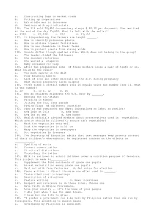 a. Constructing farm to market roads
b. Putting up cooperatives
c. Ask middle man to intervene
d. Seminars with agriculturists
136. The BIR sold 20,400 documentary stamps @ P0.30 per document. She remitted
at the end of the day P5,800. What is left with the seller?
a. P320 b. P3,200 c. P32 d. P3,150
137. In biogardening, the farmers are taught ______.
a. How to identify poisonous plants
b. How to utilize organic fertilizers
c. How to use chemicals in their farms
d. How to protect plants from strong winds
138. Sounds differ though spelled alike. Which does not belong to the group?
a. The leader chided the followers
b. She sounded victorious
c. She wanted a chaperon
d. Baby screamed for help
139. After two pregnancies some of these mothers loose a pair of teeth or so.
What could be the cause?
a. Too much sweets in the diet
b. Poor brushing habits
c. Lack of iron and other minerals in the diet during pregnancy
d. Diet during pregnancy lacks sulphur
140. Three times a certain number less 25 equals twice the number less 15. What
is the number?
a. 20 b. 10 c. 12 d. 15
141. How do children celebrate the U.N. Day? By _______.
a. Dancing the ati-atihan
b. Parading in Kimono
c. Joining the Sta. Cruz parade
d. Flying flags of different countries
142. Sino sa mga sumusunod ang dapat iginagalang sa lahat sa pamilya?
a. Ang lolo at lola c. Ang kuya
b. Ang ina at ama d. Ang bunso
143. Health officials advised mothers about preservatives used in vegetables.
Which advice should be followed to ensure safe vegetables?
a. Wash the vegetables very well
b. Soak the vegetables in cold ice
c. Wrap the vegetables in newspapers
d. Put vegetables in freezers
144. The Secretary of Education admits that text messages keep parents abreast
of their children’s whereabouts. He registered concern on the effects on
____________.
a. Spelling of words
b. Connect communication
c. Structural distortions
d. Vocabulary limitation
145. Milk is rationed to school children under a nutrition program of Senators.
This project is made to__________.
a. Supplement the food nutrients of grade one pupils
b. Arrest malnutrition among grade one pupils
c. Sell out milk from factories d. Get votes for election
146. Prose written in direct dicourse are often used in _______.
a. Transcribed court proceedings
b. Description of situations
c. Feature writing d. News interviews
147. Respect and reverence is in these lines. Choose one
a. Have faith in Divine Providence…
b. Love your country .. it’s the home of your people
c. I die just when I see the dawn break…
d. I have but one life to give….
148. “I prefer a government run like hell by Filipinos rather than one run by
foreigners. This according to Quezon means
a. Governance by Filipinos is excellent
 