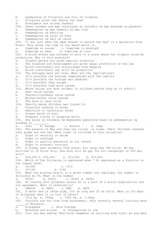 b. Leadership of Filipinos are full of troubles
c. Filipinos given the chance can lead
d. Foreigners are strong leaders
149. Paano nalaman ang mga talaisipan at saloobin ng mga matanda ng panahon?
a. Pamamagitan ng mga kuwento ng mga lola
b. Pamamagitan ng Kartilya
c. Pamamagitan ng sulat sa buho
d. Pamamagitan ng awit at verso
150. “I die just when the dawn breaks to herald the day” is a quotation from
Rizal. This gives the time of his death which is.
a. Sometime at sunset c. Sometime in midnight
b. Sometime at dawn d. Sometime at noon
151. A blind mother was allowed to work in a place where her fingers could be
productive. Why is this possible?
a. Disable person are given special attention
b. The disabled and handicapped are given equal protection of the law
c. Blind individuals are discouraged from begging
d. Blind individuals can still be productive
152. The hostages were set free. What are the implications?
a. It’s possible the hostage compromised with the captors
b. It’s possible the hostage was obedient
c. It’s possible they escape
d. It’s possible they paid ransom
153. Whose values are most evident in children before they go to school?
a. Peer value system
b. Teacher-classmate value system
c. Mother-father value system
d. The maid or yaya value
154. Obesity among children was traced to:
a. Voracious reading of books
b. Addiction to television shows
c. Proper watch of diet
d. Frequent visits to shopping malls
155. Ang gulay ay dinadala ng magsasaka papuntang bayan sa pamamagitan ng
kalabaw at ________.
a. Tren b. Kangga c. Kareta d. Jeep
156. The parents of May and Jose are living in slums. Their children reached
only grade one and two. What right is violated in this situation?
a. Right to security in abide
b. Right to suffrage
c. Right to quality education at all levels
d. Right to economic survival
157. A trader sent promelos from Davao. His cargo was 360 kilos. He was
entitled to 35 kilos only. How much will he pay for his overweight at P50 per
kilo?
a. P16,250 b. P16,550 c. P15,850 d. P15,650
158. Which of the following is expressed when 7 ½% expressed as a fraction in
the lowest term?
a. 15/200 c. 15/2
b. 15/100 d. 3/40
159. When two missing digits in a given number are replaced, the number is
divisible by 99. What is the number
a. 85021 b. 85031 c. 85041 d. 85051
160. No country will progress unless he is a part of a world organization and
its agreement. What is referred to?
a. UNESCO b. NATO c. WHO d. GATT
161. A water bed is 180cm wide, 210 cm long and 20 cm thick. What is its mass
in kilograms when it is full of water?
a. 7516 kg b. 756kg c. 7560 kg. d. 7.56kg
162. Tourists are not free from harassment. Very recently several tourists were
______in Malaysia.
a. Kidnapped c. Held hostage
b. Molested and killed d. Transported to job
163. Sino ang may sabing “Ang hindi magmahal sa sariling wika higit pa ang amoy
 