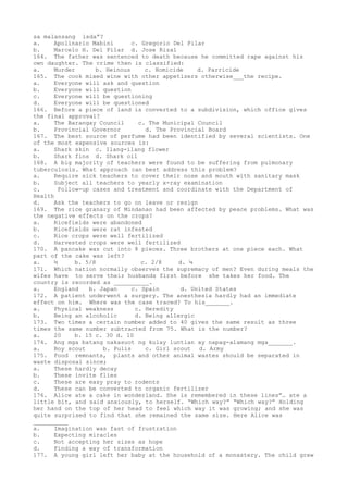 sa malansang isda”?
a. Apolinario Mabini c. Gregorio Del Pilar
b. Marcelo H. Del Pilar d. Jose Rizal
164. The father was sentenced to death because he committed rape against his
own daughter. The crime then is classified:
a. Murder b. Heinous c. Homicide d. Parricide
165. The cook mixed wine with other appetizers otherwise___the recipe.
a. Everyone will ask and question
b. Everyone will question
c. Everyone will be questioning
d. Everyone will be questioned
166. Before a piece of land is converted to a subdivision, which office gives
the final approval?
a. The Barangay Council c. The Municipal Council
b. Provincial Governor d. The Provincial Board
167. The best source of perfume had been identified by several scientists. One
of the most expensive sources is:
a. Shark skin c. Ilang-ilang flower
b. Shark fins d. Shark oil
168. A big majority of teachers were found to be suffering from pulmonary
tuberculosis. What approach can best address this problem?
a. Require sick teachers to cover their nose and mouth with sanitary mask
b. Subject all teachers to yearly x-ray examination
c. Follow-up cases and treatment and coordinate with the Department of
Health
d. Ask the teachers to go on leave or resign
169. The rice granary of Mindanao had been affected by peace problems. What was
the negative effects on the crops?
a. Ricefields were abandoned
b. Ricefields were rat infested
c. Rice crops were well fertilized
d. Harvested crops were well fertilized
170. A pancake was cut into 8 pieces. Three brothers at one piece each. What
part of the cake was left?
a. ½ b. 5/8 c. 2/8 d. ¼
171. Which nation normally observes the supremacy of men? Even during meals the
wifes have to serve their husbands first before she takes her food. The
country is recorded as __________.
a. England b. Japan c. Spain d. United States
172. A patient underwent a surgery. The anesthesia hardly had an immediate
effect on him. Where was the case traced? To his_______.
a. Physical weakness c. Heredity
b. Being an alcoholic d. Being allergic
173. Two times a certain number added to 40 gives the same result as three
times the same number subtracted from 75. What is the number?
a. 20 b. 15 c. 30 d. 10
174. Ang mga batang nakasuot ng kulay luntian ay napag-alamang mga_______.
a. Boy scout b. Pulis c. Girl scout d. Army
175. Food remnants, plants and other animal wastes should be separated in
waste disposal since;
a. These hardly decay
b. These invite flies
c. These are easy pray to rodents
d. These can be converted to organic fertilizer
176. Alice ate a cake in wonderland. She is remembered in these lines”… ate a
little bit, and said anxiously, to herself. “Which way?” “Which way?” Holding
her hand on the top of her head to feel which way it was growing; and she was
quite surprised to find that she remained the same size. Here Alice was
__________
a. Imagination was fast of frustration
b. Expecting miracles
c. Not accepting her sizes as hope
d. Finding a way of transformation
177. A young girl left her baby at the household of a monastery. The child grew
 