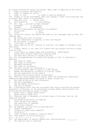 up without knowing her mother and father. What right is deprived of the child?
a. Right to assert individuality
b. Right to freedom of choice
c. Right to life d. Right to quality education
178. Stages of values development make such changes. A baby cries everytime she
is hungry. What value is illustrated?
a. Survival trait c. Denial trait
b. Self assertion d. Self defense
179. Ano ang_____ng anak no bago lumisan?
a. Pinangako c. Pangakuin
b. Pangako d.Pangangako
180. Which of these pests are carriers of diseases?
a. Butterflies c. Ants
b. Flies d. Doves
181. During the census, the family was asked on the languages used at home. The
response was:
a. We communicate only in Ilocano
b. We can communicate in Tagalog, Ilocano and English
c. We are fluent in English
d. I’m fluent in Spanish
182. Rural families do not believe in limiting the number of children since
they argue:
a. A small family is not ideal for farmers who own animals and work on wide
track of land
b. A big family is always happy and economically advantageous
c. Having more children means more helping hands
d. God does the limiting of children not man
183. Ano ang pagkakasukat ng talang “Ang Daigdig at Ako” ni Alejandro G.
Abadilla?
a. May sukat at tugma
b. May tugma at taludturan
c. Malayang taludturan
d. May sukat at taludturan
184. National surveys are conducted to ________.
a. Guide presidents whom to appoint in the cabinet
b. Assess the perception of people on cultural issues
c. Get the population of the country
d. Estimate the political gains of presidents
185. There are forty professional boards under the Professional Regulation
Commission Registered member are asked to abide closely to:
a. The Code of Ethics of each Profession
b. The Ten Commandments
c. The Philippine Constitution
d. The Bill of Rights
186. A Philippine fruit that has attracted other Asian countries has gained
prominence in Thailand. In the processing of mango wheat, which product has
gained refined and quality output in Cebu?
a. Mango jelly c. Mango dried slices
b. Mango juice d. Mango tart
187. Tomatoes come in abundance at certain times of the year. How can the
supply be assured?
a. Encourage preservation of tomatoes
b. Plant during rainy season
c. Use substitute to tomatoes
d. Avoid using tomatoes
188. Sa digmaan, ano ang utos ng isang Kapitan?
a. “Sugod, kababayan!”
b. “Tingin sa kanan bago tumawid!”
c. “Attention!”
d. “Ayon sa batas; palaban at urong na kayo!”
189. Give product of 9 multiplied by .
a. 4 b. 3 ½ c. 5 ½ d. 6
190. The appointment of cabinet members was recalled because ___________.
a. The official had no clearance
 