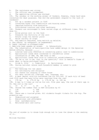 b. The resistance was strong
c. The official was incompetent
d. The appointing officer was mislead
191. The carabao is the working animal of farmers. However, these herd were
converted for meat purposes. How did the government respond to the lack of
carabaos?
a. Put up a carabao project in CLSU
b. Converted farms into subdivision and housing areas
c. Imported buffalos from Australia
d. Distributed tractors and other machinery
192. Farmers are encouraged to have varied crops at different times. This is
done to.
a. Allow porous soil in the farm
b. Preserve the fertility of the soil
c. Rotate crops for better yield
d. Raise variety of crops
193. Ang mabilis maglakad, kung matinik ay malalim.
a. Ang sakuna ay nangyayari sa pagmamadali
b. Dapat lumingon sa pinaggalingan
c. Mag-isip bago gumawa ng anuman d. Dahang-bigla
194. The urbanization of municipalities have added delays in the Agrarian
Reform efforts, because _____.
a. Limited land area resulted in converting public land to subdivisions
b. Agricultural lands were converted to residential areas
c. Coordination of DAR, DA, AND DILG is met
d. Agricultural lands were sold to industrial establishments
195. “To be or not to be, that is the question,” this is Hamlet’s frame of
mind. What is being portrayed then?
a. Pride b. Pity c. Indecision d. Decisiveness
196. During national census each household member is asked to give
_____________.
a. His earnings for ten years
b. His nationality and religious
c. His reason for staying in there house
d. His data called for like-age, sex, language, etc.
197. A meat dealer sold his butchered cow for P21,500. If each kilo of beef
cost P120 each how many kilos were realized from one cow?
a. 178 kg b. 179.16 kg c. 179.18 kg d. 180 kg
198. A man is 4 times as old as his son. Five year ago, the sum of their age is
65. How old is the sun?
a. 15 b. 17 c. 19 d. 21
199. Choose the number that is NOT divisible by 4?
a. 134 c. 548
b. 200 d. 320
200. There was a tourism promo. All students bought tickets for the hip. The
promotion was
a. Understood and accepted
b. Educational and affordable
c. Done systematically
d. Motivated well and costly
The end of wisdom is to dream high enough not to lose the dream in the seeking
of it.
William Faulkner
 