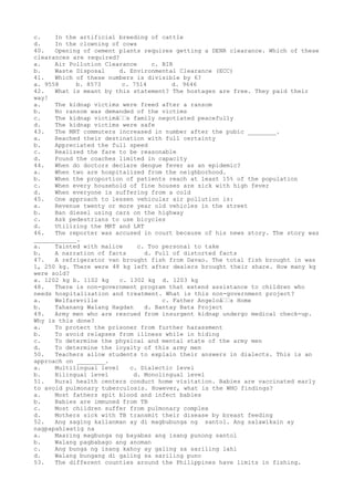 c. In the artificial breeding of cattle
d. In the clowning of cows
40. Opening of cement plants requires getting a DENR clearance. Which of these
clearances are required?
a. Air Pollution Clearance c. BIR
b. Waste Disposal d. Environmental Clearance (ECC)
41. Which of these numbers is divisible by 6?
a. 9558 b. 8573 c. 7514 d. 9646
42. What is meant by this statement? The hostages are free. They paid their
way!
a. The kidnap victims were freed after a ransom
b. No ransom was demanded of the victims
c. The kidnap victimâ€€s family negotiated peacefully
d. The kidnap victims were safe
43. The MRT commuters increased in number after the pubic ________.
a. Reached their destination with full certainty
b. Appreciated the full speed
c. Realized the fare to be reasonable
d. Found the coaches limited in capacity
44. When do doctors declare dengue fever as an epidemic?
a. When two are hospitalized from the neighborhood.
b. When the proportion of patients reach at least 15% of the population
c. When every household of fine houses are sick with high fever
d. When everyone is suffering from a cold
45. One approach to lessen vehicular air pollution is:
a. Revenue twenty or more year old vehicles in the street
b. Ban diesel using cars on the highway
c. Ask pedestrians to use bicycles
d. Utilizing the MRT and LRT
46. The reporter was accused in court because of his news story. The story was
____________.
a. Tainted with malice c. Too personal to take
b. A narration of facts d. Full of distorted facts
47. A refrigerator van brought fish from Davao. The total fish brought in was
1, 250 kg. There were 48 kg left after dealers brought their share. How many kg
were sold?
a. 1202 kg b. 1102 kg c. 1302 kg d. 1203 kg
48. There is non-government program that extend assistance to children who
needs hospitalization and treatment. What is this non-government project?
a. Welfareville c. Father Angeloâ€€s Home
b. Tahanang Walang Hagdan d. Bantay Bata Project
49. Army men who are rescued from insurgent kidnap undergo medical check-up.
Why is this done?
a. To protect the prisoner from further harassment
b. To avoid relapses from illness while in hiding
c. To determine the physical and mental state of the army men
d. To determine the loyalty of this army men
50. Teachers allow students to explain their answers in dialects. This is an
approach on ________.
a. Multilingual level c. Dialectic level
b. Bilingual level d. Monolingual level
51. Rural health centers conduct home visitation. Babies are vaccinated early
to avoid pulmonary tuberculosis. However, what is the WHO findings?
a. Most fathers spit blood and infect babies
b. Babies are immuned from TB
c. Most children suffer from pulmonary complex
d. Mothers sick with TB transmit their disease by breast feeding
52. Ang saging kailanman ay di magbubunga ng santol. Ang salawikain ay
nagpapahiwatig na
a. Maaring magbunga ng bayabas ang isang punong santol
b. Walang pagbabago ang anoman
c. Ang bunga ng isang kahoy ay galing sa sariling lahi
d. Walang bungang di galing sa sariling puno
53. The different counties around the Philippines have limits in fishing.
 
