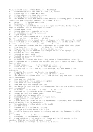 Which incident violated this territorial boundary?
a. Establishing ports and camp with the U.N. consent
b. Mining oil in Twi-tawi with Amoa
c. Flying planes over free territories
d. Catching fish at Srangani Bay
54. The menace of drugs has affected the Philippine economy greatly. Which of
these drugs are found most destructive to oneâ€€s brain?
a. Opium c. Methyl salicilate
b. Marijuana d. Shabu
55. â€€Huwag ka ng mahuhuli sa lakad, â€€ ayon kay Shiela. â€€Oo naman, â€€
sagot ng kapatid. Ano ang kahulugan ng sagot?
a. Sasama siya talaga
b. Sasama siya ngunit depende sa gising
c. Di nakatitiyak siyaâ€€y makakasama
d. Tiyak siyang sasama
56. Which of these numbers is divisible by 8?
a. 900 b. 700 c. 9000 d. 500
57. A subdivision sold a total number of houses to 1, 500 owners. The total
area of each lot is 80 sq meters. What is the total area of the subdivision?
a. 14 ha b. 11.5 ha. c. 13 ha. d. 12 ha.
58. The commander ordered his men to proceed. Which shows full compliance?
a. Sir, Yes, Sir! c. Sir, Sir? Yes, Sir!
b. Sir, we are about to go. d. Sir, we are on leave
59. Ang payo ng pare sa rebelde bago sumagot sa mataas na opisyal ay:
a. Makinig at isulat ang sagot
b. Tumigil at bumati muna
c. Tumigil sa ginagawa at makinig
d. Makinig ng mabuti
60. Cultural differences and signals may cause miscommunication. Normally,
Spanish families go for kissing one another. But this is taboo to some Filipino
families who:
a. Losing virginity c. Disrespect to elders
b. Takes as an affront d. Believe its unsanitary
61. â€€Join the rally,â€€ the activists shouted, What was asked of the
listeners,
a. Sympathy for a cause c. Empathy for crusaders
b. Apathy for a cause d. Avoidance of street action
62. The Philippines counts more than 7, 114 islands. Why are some islands not
fully identified?
a. Some are not inhabited
b. Some submerged after a volcanic eruption
c. Some have not been surveyed
d. Some are only seen during low tides
63. Los Banos is known for its rice researches. Where do the students conduct
their researches?
a. UP Manila b. UP Cebu c. UPLB d. UP Iloilo
64. Families in the troubled Mindanao areas were _____.
a. Scared so they left their homes,
b. Satified with the peace efforts,
c. Unmindful of the events so they stayed home,
d. Happy gunshots filled the air,
65. A girl scout qualified to join an encampment in England. What advantages
would she profit from the experience?
a. Understanding of other girls in the world
b. See the world
c. Present Filipino values at the camp
d. Feel the sisterhood among other girls
66. Siyaâ€€y isang pipi, ngunit kaya niyang mag-guhit ng larawan. Siyaâ€€y
isang __________.
a. Pintor c. Artista
b. Manunulat d. Dalubahasa sa siyensya
67. A new building is 360 meters high. There will be 120 storey in this
building. What is the height of each storey?
a. 3.5 meters b. 3 meters c. 4 meters d. 5 meters
 