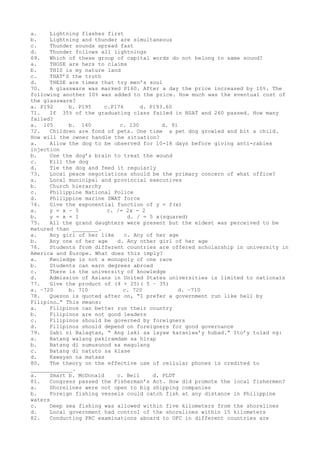 a. Lightning flashes first
b. Lightning and thunder are simultaneous
c. Thunder sounds spread fast
d. Thunder follows all lightnings
69. Which of these group of capital words do not belong to same sound?
a. THOSE are hers to claims
b. THIS is my nature land
c. THAT’S the truth
d. THESE are times that try men’s soul
70. A glassware was marked P160. After a day the price increased by 10%. The
following another 10% was added to the price. How much was the eventual cost of
the glassware?
a. P192 b. P195 c.P176 d. P193.60
71. If 35% of the graduating class failed in NSAT and 260 passed. How many
failed?
a. 105 b. 140 c. 130 d. 91
72. Children are fond of pets. One time a pet dog growled and bit a child.
How will the owner handle the situation?
a. Allow the dog to be observed for 10-18 days before giving anti-rabies
injection
b. Use the dog’s brain to treat the wound
c. Kill the dog
d. Tie the dog and feed it regularly
73. Local peace negotiations should be the primary concern of what office?
a. Local municipal and provincial executives
b. Church hierarchy
c. Philippine National Police
d. Philippine marine SWAT force
74. Give the exponential function of y = f(x)
a. y = x – 5 c. /= 2x - 2
b. y = x = 1 d. / = 5 x(squared)
75. All the grand daughters were present but the eldest was perceived to be
matured than ________.
a. Any girl of her like c. Any of her age
b. Any one of her age d. Any other girl of her age
76. Students from different countries are offered scholarship in university in
America and Europe. What does this imply?
a. Kwoledge is not a monopoly of one race
b. Students can earn degrees abroad
c. There is the university of knowledge
d. Admission of Asians in United States universities is limited to nationals
77. Give the product of (4 + 25)( 5 – 35)
a. –720 b. 710 c. 720 d. –710
78. Quezon is quoted after on, “I prefer a government run like hell by
Filipino…” This means:
a. Filipinos can better run their country
b. Filipinos are not good leaders
c. Filipinos should be governed by foreigners
d. Filipinos should depend on foreigners for good governance
79. Sabi ni Balagtas, “ Ang laki sa layaw karaniwa’y hubad.” Ito’y tulad ng:
a. Batang walang pakiramdam sa hirap
b. Batang di sumusunod sa magulang
c. Batang di natuto sa klase
d. Kawayan na mataas
80. The theory on the effective use of cellular phones is credited to
_____________.
a. Smart b. McDonald c. Bell d. PLDT
81. Congress passed the Fisherman’s Act. How did promote the local fishermen?
a. Shorelines were not open to big shipping companies
b. Foreign fishing vessels could catch fish at any distance in Philippine
waters
c. Deep sea fishing was allowed within five kilometers from the shorelines
d. Local government had control of the shorelines within 15 kilometers
82. Conducting PRC examinations aboard to OFC in different countries are
 