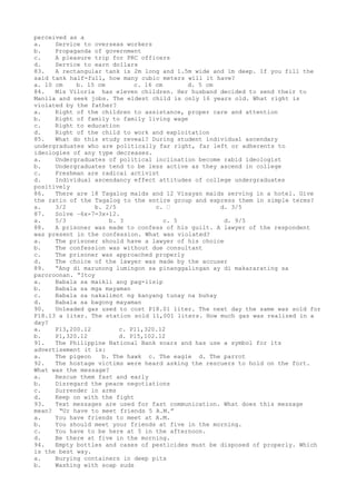 perceived as a
a. Service to overseas workers
b. Propaganda of government
c. A pleasure trip for PRC officers
d. Service to earn dollars
83. A rectangular tank is 2m long and 1.5m wide and 1m deep. If you fill the
said tank half-full, how many cubic meters will it have?
a. 10 cm b. 15 cm c. 16 cm d. 5 cm
84. Mis Viloria has eleven children. Her husband decided to send their to
Manila and seek jobs. The eldest child is only 16 years old. What right is
violated by the father?
a. Right of the children to assistance, proper care and attention
b. Right of family to family living wage
c. Right to education
d. Right of the child to work and exploitation
85. What do this study reveal? During student individual ascendary
undergraduates who are politically far right, far left or adherents to
ideologies of any type decreases.
a. Undergraduates of political inclination become rabid ideologist
b. Undergraduates tend to be less active as they ascend in college
c. Freshman are radical activist
d. Individual ascendancy effect attitudes of college undergraduates
positively
86. There are 18 Tagalog maids and 12 Visayan maids serving in a hotel. Give
the ratio of the Tagalog to the entire group and express them in simple terms?
a. 3/2 b. 2/5 c.  d. 3/5
87. Solve –6x-7=3x+12.
a. 5/3 b. 3 c. 5 d. 9/5
88. A prisoner was made to confess of his guilt. A lawyer of the respondent
was present in the confession. What was violated?
a. The prisoner should have a lawyer of his choice
b. The confession was without due consultant
c. The prisoner was approached properly
d. The choice of the lawyer was made by the accuser
89. “Ang di marunong lumingon sa pinanggalingan ay di makararating sa
paroroonan. “Itoy
a. Babala sa maikli ang pag-iisip
b. Babala sa mga mayaman
c. Babala sa nakalimot ng kanyang tunay na buhay
d. Babala sa bagong mayaman
90. Unleaded gas used to cost P18.01 liter. The next day the same was sold for
P18.13 a liter. The station sold 11,001 liters. How much gas was realized in a
day?
a. P13,200.12 c. P11,320.12
b. P1,320.12 d. P15,102.12
91. The Philippine National Bank soars and has use a symbol for its
advertisement it is:
a. The pigeon b. The hawk c. The eagle d. The parrot
92. The hostage victims were heard asking the rescuers to hold on the fort.
What was the message?
a. Rescue them fast and early
b. Disregard the peace negotiations
c. Surrender in arms
d. Keep on with the fight
93. Text messages are used for fast communication. What does this message
mean? “Ur have to meet friends 5 A.M.”
a. You have friends to meet at A.M.
b. You should meet your friends at five in the morning.
c. You have to be here at 5 in the afternoon.
d. Be there at five in the morning.
94. Empty bottles and cases of pesticides must be disposed of properly. Which
is the best way.
a. Burying containers in deep pits
b. Washing with soap suds
 