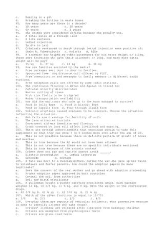 c. Burning in a pit
d. Breaking the bottles in waste boxes
95. How many years are there in a decade?
a. 10 years c. 20 years
b. 50 years d. 5 years
96. The crimes were considered serious because the penalty was.
a. A total exile in a foreign land
b. A life sentence
c. Lethal injection
d. To die in jail
97. Criminals sentenced to death through lethal injection were positive of:
a. Shabu b. Tuberculosis c. Malaria d. AIDs
98. A traveler was helped by other passengers for his extra weight of 112kg.
There were travelers who gave their allotment of 25kg. How many more extra
weight will be pay?
a. 35 kg b. 37 kg c. 48 kg d. 38 kg
99. How are families assisted by the media?
a. Free packages sent door to door to families.
b. Sponsored free long distance call offered by PLDT.
c. Free communication and messages to family members in different radio
stations.
d. Free telephone calls are offered by some radio stations.
100. The continuous flooding in Davao and Agusan is traced to:
a. Cultural minority discriminated
b. Wanton cutting of trees
c. Rich rice fields to be irrigated
d. Water transportation availability
101. How did the explorers who rode up to the moon managed to survive?
a. Food in jelly form c. Food in biscuit form
b. Food in capsule form d. Food through liquid form
102. Volcanic eruptions caused evacuees to be insecure. Choose the situation
reflecting the situation.
a. Ash falls are blessings for fertility of soil.
b. The lava attracted tourists.
c. Government aid was immediate and flowing.
d. Crops covered by lava will affect livelihood and earning.
103. There are several advertisements that encourage people to take this
supplement so that they can grow 3 to 5 inches more even after the age of 20.
a. This is not possible because there is definite pattern of growth of bones
and muscles
b. This is true because the AD would not have been allowed
c. This is not true because there are no specific individuals mentioned
d. This is true because of the protein content
104. Crimes does not pay and rapists cannot avoid ______.
a. Electric prosecution c. Lethal injection
b. Genocide d. Hostage
105. A twin was born to a Russian mother, during the war she gave up her twins
to volunteers and foster parents. How could the adoption papers be made
legitimate?
a. Seek the consent of the real mother and go ahead with adoption proceeding
b. Proper adoption paper approved by both countries
c. Conceal the call from authorities
d. Sell the birth certificate
106. A policeman caught a pusher carrying prohibited drugs. Each package
weighed 12 kg, 10 1/8 kg, 11 ¾ kg, and 8 kg. Give the weight of the confiscated
drugs.
a. 40 3/8 kg b. 41 ¾ kg c. 42 5/8 kg d. 21 ½ kg
107. Which of the given fractions is equal to 15/75?
a. 3/5 b. 2/5 c. 1/5 d. 4/5
108. Everyday there are reports of vehicular accidents. What preventive measure
is done to identify drivers who take drugs?
a. Drivers’ licenses are released after clearance from barangay chairman
b. Drivers are exempted from psychological tests
c. Drivers are given road tests
 