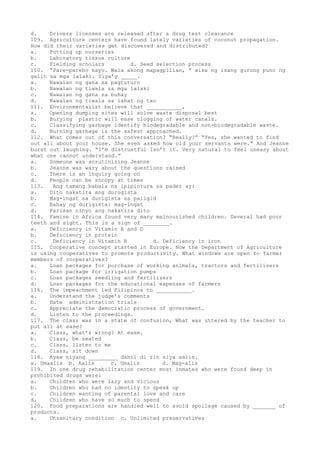 d. Drivers licenses are released after a drug test clearance
109. Agriculture centers have found lately varieties of coconut propagation.
How did their varieties get discovered and distributed?
a. Putting up nurseries
b. Laboratory tissue culture
c. Fielding scholars d. Seed selection process
110. “Pare-pareho kayo. Wala akong mapagpilian, “ wika ng isang gurong puno ng
galit sa mga lalaki. Siya’y _____.
a. Nawalan ng gana sa pagtuturo
b. Nawalan ng tiwala sa mga lalaki
c. Nawalan ng gana sa buhay
d. Nawalan ng tiwala sa lahat ng tao
111. Environmentalist believe that ___________,
a. Opening dumping sites will solve waste disposal best
b. Burying plastic will ease clogging of water canals.
c. Classifying garbage identify biodegradable and non-biodegradable waste.
d. Burning garbage is the safest approached.
112. What comes out of this conversation? “Really?” “Yes, she wanted to find
out all about your house. She even asked how old your servants were.” And Jeanne
burst out laughing. “I’m distrustful Isn’t it. Very natural to feel uneasy about
what one cannot understand.”
a. Someone was scrutinizing Jeanne
b. Jeanne was wary about the questions raised
c. There is an inquiry going on
d. People can be snoopy at times
113. Ang tamang babala na ipipintura sa pader ay:
a. Dito nakatira ang durugista
b. Mag-ingat sa durigista sa paligid
c. Bahay ng durigista: mag-ingat
d. Parisan ninyo ang nakatira dito
114. Famine in Africa found very many malnourished children. Several had poor
teeth and sight. This is a sign of ________.
a. Deficiency in Vitamin A and D
b. Deficiency in protein
c. Deficiency in Vitamin B d. Deficiency in iron
115. Cooperative concept started in Europe. Now the Department of Agriculture
is using cooperatives to promote productivity. What windows are open to farmer
members of cooperatives?
a. Loan packages for purchase of working animals, tractors and fertilizers
b. Loan package for irrigation pumps
c. Loan packages seedling and fertilizers
d. Loan packages for the educational expenses of farmers
116. The impeachment led Filipinos to ___________.
a. Understand the judge’s comments
b. Hate administration trials
c. Appreciate the democratic process of government.
d. Listen to the proceedings.
117. The class was in a state of confusion, What was uttered by the teacher to
put all at ease?
a. Class, what’s wrong? At ease.
b. Class, be seated
c. Class, listen to me
d. Class, sit down
118. Ayaw niyang _________ dahil di rin siya aalis.
a. Umaalis b. Aalis c. Umalis d. Mag-alis
119. In one drug rehabilitation center most inmates who were found deep in
prohibited drugs were:
a. Children who were lazy and vicious
b. Children who had no identity to speak up
c. Children wanting of parental love and care
d. Children who have so much to spend
120. Food preparations are handled well to avoid spoilage caused by _______ of
products.
a. Unsanitary condition c. Unlimited preservatives
 