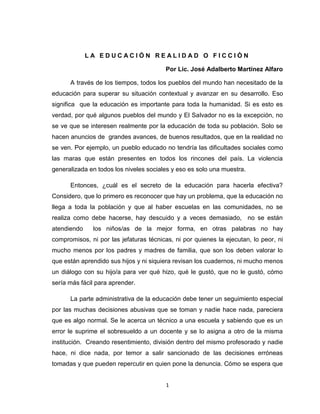 LA EDUCACIÓN REALIDAD O FICCIÒN<br />Por Lic. José Adalberto Martínez Alfaro<br />A través de los tiempos, todos los pueblos del mundo han necesitado de la educación para superar su situación contextual y avanzar en su desarrollo. Eso significa  que la educación es importante para toda la humanidad. Si es esto es verdad, por qué algunos pueblos del mundo y El Salvador no es la excepción, no se ve que se interesen realmente por la educación de toda su población. Solo se hacen anuncios de  grandes avances, de buenos resultados, que en la realidad no se ven. Por ejemplo, un pueblo educado no tendría las dificultades sociales como las maras que están presentes en todos los rincones del país. La violencia generalizada en todos los niveles sociales y eso es solo una muestra. <br />Entonces, ¿cuál es el secreto de la educación para hacerla efectiva? Considero, que lo primero es reconocer que hay un problema, que la educación no llega a toda la población y que al haber escuelas en las comunidades, no se realiza como debe hacerse, hay descuido y a veces demasiado,  no se están atendiendo  los niños/as de la mejor forma, en otras palabras no hay compromisos, ni por las jefaturas técnicas, ni por quienes la ejecutan, lo peor, ni mucho menos por los padres y madres de familia, que son los deben valorar lo que están aprendido sus hijos y ni siquiera revisan los cuadernos, ni mucho menos un diálogo con su hijo/a para ver qué hizo, qué le gustó, que no le gustó, cómo sería más fácil para aprender.<br />La parte administrativa de la educación debe tener un seguimiento especial por las muchas decisiones abusivas que se toman y nadie hace nada, pareciera que es algo normal. Se le acerca un técnico a una escuela y sabiendo que es un error le suprime el sobresueldo a un docente y se lo asigna a otro de la misma institución.  Creando resentimiento, división dentro del mismo profesorado y nadie hace, ni dice nada, por temor a salir sancionado de las decisiones erróneas tomadas y que pueden repercutir en quien pone la denuncia. Cómo se espera que los docentes construyan climas pedagógicos armoniosos si a veces las jefaturas luchan y se interesan por dividirlos.<br />El ambiente en el aula, está horrible. Si entramos a una,  cualquiera, de tercer ciclo, sencillamente, no se puede trabajar. Hay un desorden  insoportable, voces estridentes con vulgaridades de todo tipo y hay de aquél  que quiera poner orden, recibe amenazas, que soy de tal mara, que soy amigo  de fulano, primo de zutano y sobrino de perencejo. Lo peor que hasta los alumnos/as de Parvularia, se dan el lujo de faltarle el respeto a sus maestro/as y algunos padres tampoco hacen mucho por superar esta situación (Un alumno/a de seis años le dijo a su maestra, vieja hija de la gran p….) la maestra le invita a que no la trate así. Él repite la expresión y al acudir al padre éste manifiesta, sí señorita mi hijo así es  y no se deja de nadie. La maestra al final, se convence de la situación y sencillamente….llora.<br />Otra situación evidente que se está dando y es del conocimiento de todo mundo, es la poca lectura de los alumnos/as y menos comprensión. Lógico si no puede leer, cómo queremos que entienda. Falta esfuerzo de todos los sectores. Ya lo dice el Plan Social Educativo: para educar un niño/a se necesita la comunidad entera. Pero en estos casos el compromiso docente, de padres y madres y del alumnado en vital en el proceso de enseñanza aprendizaje. Se deben rescatar los valores y compromisos de cada sector y ponerlos en práctica,  de lo contrario, seguiremos igual o peor.<br />Las escuelas en general, están sobresaturadas de actividades, algunas muy buenas que contribuyen al proceso de enseñanza aprendizaje y otras que solo sirven para perder el tiempo. Esto trae como consecuencia que el director/a que es el apoyo directo del profesor, en el aprendizaje, no visita el aula, nunca conversa con el docente para ver en qué medida se le ayuda, no da seguimiento al proceso de lectura, porque jamás  le queda tiempo y lo peor que pasa involucrado solo en el área administrativa debilitando la  parte técnica pedagógica.<br />Hay una figura de apoyo técnico externo a la escuela, llamado hasta ahora Asesor/a Pedagógico,  cuya misión principal es la asistencia técnica a las escuelas para lograr la formación integral del alumnado. Está tan sobrecargado de trabajo, que participa en la entrega de telas a las escuelas, igual en la entrega de paquetes escolares donde se incluye zapatos. Al hablar con ellos están cansados y a esta fecha septiembre, algunos no han visitado todas las escuelas del distrito y cuando lo hacen para verificar estadísticas, estrega de alimentos y lo más importante que es el apoyo pedagógico es lo menos que se hace. No los estamos culpando estamos describiendo el contexto en que se desarrolla la educación.<br />Hay esperanzas, claro que las hay. Empezaremos por los maestros/as por ser la parte directamente involucrada en todo este proceso. En la medida que reflexionen y acepten que su actuar es vital en el quehacer educativo, debe valorar qué pueden hacer mejor y ejecutarlo. No solo pensar sino obrar.   Preparar mejor sus clases, estimular la participación del alumnado, comprometerse a no faltar todos los días,  a tomar en cuenta a los padres y madres de familia, involucrarlos en el accionar educativo y hacerlos  sentir que juntos todo es posible,  que deben ser parte activa y propositiva en la formación de sus hijos.<br />Otra situación de la escuela, es que está sometida a un activismo sin planificación y solo por salir del apuro. Aquí sí puede hacer mucho el MINED. Organizando desde el principio  los certámenes, concursos que se van a realizar en el transcurso del año, así puede prever qué acciones va a ejecutar, con qué cuenta a quiénes va a buscar y cómo. Luego  no hay pretextos para decir que está improvisando o al menos si lo hace no será culpa del MINED, será la poca o nula organización de la institución educativa.<br />En otros países es el Estado de encargado, de organizar la alimentación de los niños/as de las escuelas y buscar las alternativas que más convengan  sin involucrar al docente para que no pierda tiempo de desarrollar las clases, pero la realidad aquí es diferente, es el mismo docente quien  elabora las invitaciones para los padres, los organiza por fechas, días, mes y después los vuelve a convocar para que se presenten a la escuela a preparar los alimentos y está pendiente, quién llegó, quién no. Entregar ollas, cacerolas, sartenes, fósforos, arroz, leche, frijoles y otros ingredientes y los alumnos/as abandonados, solos, perdiendo el tiempo,  porque ese mes es el docente el encargado de los alimentos de la escuela. ¿Y el aprendizaje? <br />¿Cómo hacer para que el docente recupere el control de su aula? Es una labor donde deben participar todos los involucrados (MINED, docentes, padres, alumnos/as, comunidad), eso dice la teoría. Falta esperar quién lo va a aplicar primero. Aún con todas las situaciones planteadas, hay instituciones exitosas, que obtienen buenos resultados en la PAES y otras donde el proceso educativo se desarrolla normalmente. Pero se ve claro el compromiso de los padres, de los maestros/as y de los mismos alumnos/as, que valoran su participación. Encontré unos alumnos/as que iban para la playa, eran siete y uno de ellos dijo: llevaremos guaro para tomar y otro le contestó: aquí nadie lleva eso, por lo tanto si lo compras, te quedas, no irás con nosotros y todos lo apoyaron. Sencillamente, se quedó. Los demás se fueron solos y sin consumir alcohol. Esto significado que el esfuerzo se está haciendo. Ojalá  estas acciones continúen.<br />