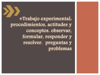 +Trabajo experimental:
procedimientos, actitudes y
conceptos. observar,
formular, responder y
resolver. preguntas y
problemas