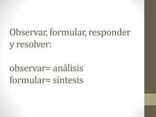 Observar, formular, responder
y resolver:
observar= análisis
formular= síntesis