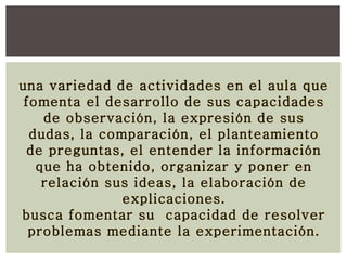 una variedad de actividades en el aula que
fomenta el desarrollo de sus capacidades
de observación, la expresión de sus
dudas, la comparación, el planteamiento
de preguntas, el entender la información
que ha obtenido, organizar y poner en
relación sus ideas, la elaboración de
explicaciones.
busca fomentar su capacidad de resolver
problemas mediante la experimentación.