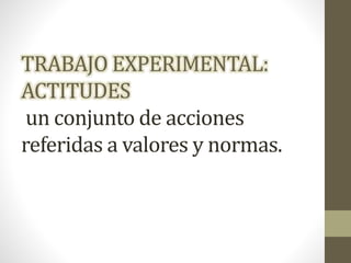 TRABAJO EXPERIMENTAL:
ACTITUDES
un conjunto de acciones
referidas a valores y normas.