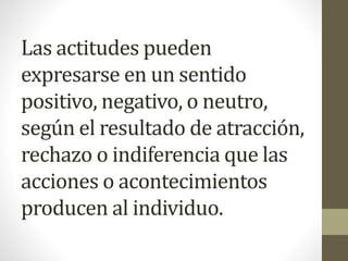 Las actitudes pueden
expresarse en un sentido
positivo, negativo, o neutro,
según el resultado de atracción,
rechazo o indiferencia que las
acciones o acontecimientos
producen al individuo.
