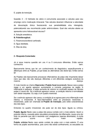 E. pulpite de transição.
Questão 3 - O hidróxido de cálcio é comumente associado a veículos para seu
emprego como medicação intracanal. Tais veículos deveriam influenciar a velocidade
de dissociação iônica favorecendo sua penetrabilidade e/ou interagindo,
potencializando seu reconhecido poder antimicrobiano. Qual dos veículos abaixo se
apresenta como hidrossolúvel viscoso?
A. Solução anestésica.
B. Polietilenoglicol.
C. Paramonoclorofenol canforado.
D. Água destilada.
E. Óleo de oliva.
2 - Resposta Comentada:
Já vi essa mesma questão em uns 4 ou 5 concursos diferentes. Então vamos
conhecê-la bem.
Basicamente temos que ter um conhecimento de diagnóstico, especificamente a
diferenças entre as Pulpites, já que todas as alternativas são deste tipo. Então vamos
lá!
As Pulpites são basicamente processos inflamatórios da polpa vital. Importante deixar
claro que elas não são doenças diferentes e sim diferentes estágios evolutivos da
mesma doença.
O mais brando se chama Hiperemia ( Pulpite focal reversível). Nesse caso a polpa
reage a um agente agressor aumentando a corrente sanguínea na região. A
inflamação é pequena, a polpa aumenta de volume no confinado espaço da câmara
pulpar e causa dor. Se o estímulo agressor cessar, a condição retorna a normalidade
sem deixar sequelas. Ou seja, é um quadro reversível.
Se o estímulo agressor não cessa, a condição já se agrava para uma inflamação mais
intensa, e irreversível. A fase intermediária entre os processos reversíveis e
irreversíveis, pode ser chamada de Pulpite de transição, pois exibe características
dos dois tipos.
Entrando no quadro irreversível, ela pode ser de dois tipos: Aguda ou crônica.
Pulpite Aguda: Neste caso a polpa não possui contato com o meio exterior. Assim a
pressão interna, causada pelos exsudatos provenientes da inflamação, causa uma dor
forte no paciente que não é resolvida com analgésicos (apenas abrandada). A morte
pulpar ocorre com maior rapidez.
Pulpite crônica: Neste caso existe contato da polpa com o meio exterior. É uma
forma de pulpite assintomática, pois como não existe confinamento, os exsudatos da
 