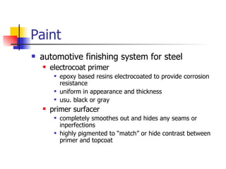 Paint automotive finishing system for steel electrocoat primer epoxy based resins electrocoated to provide corrosion resistance uniform in appearance and thickness usu. black or gray primer surfacer completely smoothes out and hides any seams or inperfections highly pigmented to “match” or hide contrast between primer and topcoat 