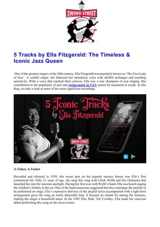 5 Tracks by Ella Fitzgerald: The Timeless &
Iconic Jazz Queen
One of the greatest singers of the 20th century, Ella Fitzgerald was popularly known as ‘The First Lady
of Jazz’. A soulful singer, she balanced her melodious voice with skillful technique and touching
sensitivity. With a voice that reached three octaves, Ella was a true champion of scat singing. Her
contribution to the popularity of jazz and swing music in USA cannot be measured in words. In this
blog, we take a look at some of her most significant recordings.
A-Tisket, A-Tasket
Recorded and released in 1938, this sweet spin on the popular nursery rhyme was Ella’s first
commercial hit. Only 21 years of age, she sang this song with Chick Webb and His Orchestra that
launched her into the national spotlight. During her first tour with Webb’s band, Ella was heard singing
the children’s lullaby in the car. One of the band musicians suggested that they rearrange the melody to
be performed on stage. Ella’s expressive delivery of the playful lyrics accompanied with a tight horn
arrangement gives the song an easily danceable beat. It became an instant hit among the listeners,
making the singer a household name. In the 1942 film, Ride ‘Em Cowboy, Ella made her onscreen
debut performing this song on the silver screen.
 