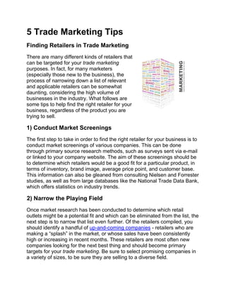 5 Trade Marketing Tips
Finding Retailers in Trade Marketing
There are many different kinds of retailers that
can be targeted for your trade marketing
purposes. In fact, for many marketers
(especially those new to the business), the
process of narrowing down a list of relevant
and applicable retailers can be somewhat
daunting, considering the high volume of
businesses in the industry. What follows are
some tips to help find the right retailer for your
business, regardless of the product you are
trying to sell.

1) Conduct Market Screenings
The first step to take in order to find the right retailer for your business is to
conduct market screenings of various companies. This can be done
through primary source research methods, such as surveys sent via e-mail
or linked to your company website. The aim of these screenings should be
to determine which retailers would be a good fit for a particular product, in
terms of inventory, brand image, average price point, and customer base.
This information can also be gleaned from consulting Nielsen and Forrester
studies, as well as from large databases like the National Trade Data Bank,
which offers statistics on industry trends.

2) Narrow the Playing Field
Once market research has been conducted to determine which retail
outlets might be a potential fit and which can be eliminated from the list, the
next step is to narrow that list even further. Of the retailers compiled, you
should identify a handful of up-and-coming companies - retailers who are
making a “splash” in the market, or whose sales have been consistently
high or increasing in recent months. These retailers are most often new
companies looking for the next best thing and should become primary
targets for your trade marketing. Be sure to select promising companies in
a variety of sizes, to be sure they are selling to a diverse field.
 