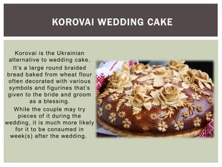 Korovai is the Ukrainian
alternative to wedding cake.
It’s a large round braided
bread baked from wheat flour
often decorated with various
symbols and figurines that’s
given to the bride and groom
as a blessing.
While the couple may try
pieces of it during the
wedding, it is much more likely
for it to be consumed in
week(s) after the wedding.
KOROVAI WEDDING CAKE
 