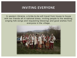 In western Ukraine, a bride-to-be will travel from house to house
with her friends all in national dress, inviting people to the wedding,
singing folk songs and requesting blessings and good wishes from
everyone in the village.
INVITING EVERYONE
 