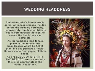 The bride-to-be’s friends would
gather at fiancee’s house the day
before the wedding ceremony.
Impressively, the devoted friends
would work through the night to
ensure the headdress was
complete.
As the weddings tend to take
place in the autumn, the
headdresses would be full of
plant life and perhaps artificial
flowers made from paper, cloth or
shells.
As a ‘SYMBOL OF ETERNITY
AND BEAUTY’, we can see why
this is so appropriate in the
marital headdress.
WEDDING HEADDRESS
 