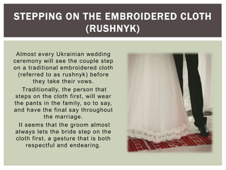 Almost every Ukrainian wedding
ceremony will see the couple step
on a traditional embroidered cloth
(referred to as rushnyk) before
they take their vows.
Traditionally, the person that
steps on the cloth first, will wear
the pants in the family, so to say,
and have the final say throughout
the marriage.
It seems that the groom almost
always lets the bride step on the
cloth first, a gesture that is both
respectful and endearing.
STEPPING ON THE EMBROIDERED CLOTH
(RUSHNYK)
 