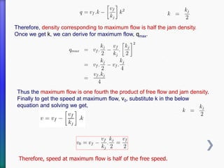 Therefore, density corresponding to maximum flow is half the jam density.
Once we get k, we can derive for maximum flow, qmax.
Thus the maximum flow is one fourth the product of free flow and jam density.
Finally to get the speed at maximum flow, v0, substitute k in the below
equation and solving we get,
Therefore, speed at maximum flow is half of the free speed.
 