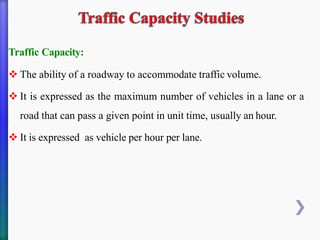 Traffic Capacity:
❖ The ability of a roadway to accommodate traffic volume.
❖ It is expressed as the maximum number of vehicles in a lane or a
road that can pass a given point in unit time, usually an hour.
❖ It is expressed as vehicle per hour per lane.
 
