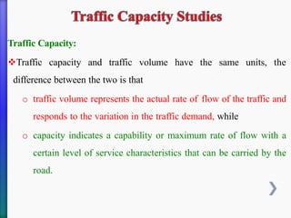 Traffic Capacity:
❖Traffic capacity and traffic volume have the same units, the
difference between the two is that
o traffic volume represents the actual rate of flow of the traffic and
responds to the variation in the traffic demand, while
o capacity indicates a capability or maximum rate of flow with a
certain level of service characteristics that can be carried by the
road.
 