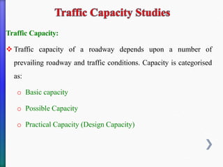 Traffic Capacity:
❖ Traffic capacity of a roadway depends upon a number of
prevailing roadway and traffic conditions. Capacity is categorised
as:
o Basic capacity
o Possible Capacity
o Practical Capacity (Design Capacity)
 