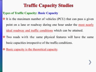 Types of Traffic Capacity: Basic Capacity
❖ It is the maximum number of vehicles (PCU) that can pass a given
point on a lane or roadway during one hour under the most nearly
ideal roadway and traffic conditions which can be attained.
❖ Two roads with the same physical features will have the same
basic capacities irrespective of the traffic conditions.
❖ Basic capacity is the theoretical capacity.
 