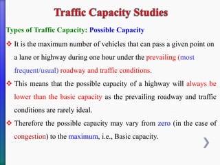 Types of Traffic Capacity: Possible Capacity
❖ It is the maximum number of vehicles that can pass a given point on
a lane or highway during one hour under the prevailing (most
frequent/usual) roadway and traffic conditions.
❖ This means that the possible capacity of a highway will always be
lower than the basic capacity as the prevailing roadway and traffic
conditions are rarely ideal.
❖ Therefore the possible capacity may vary from zero (in the case of
congestion) to the maximum, i.e., Basic capacity.
 
