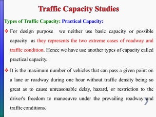 Types of Traffic Capacity: Practical Capacity:
❖ For design purpose we neither use basic capacity or possible
capacity as they represents the two extreme cases of roadway and
traffic condition. Hence we have use another types of capacity called
practical capacity.
❖ It is the maximum number of vehicles that can pass a given point on
a lane or roadway during one hour without traffic density being so
great as to cause unreasonable delay, hazard, or restriction to the
driver's freedom to manoeuvre under the prevailing roadway and
traffic conditions.
 