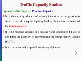 Types of Traffic Capacity: Practical Capacity
❖ It is the capacity which is of primary interest to the designers who
strive to provide adequate highway facilities hence this is also called
the design capacity.
❖ It is the practical capacity or a smaller value determined for use in
designing the highway to accommodate the design hourly volume
(D.H.V).
❖ It is a term, normally, applied to existing highways.
 