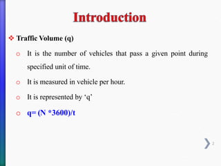 ❖ Traffic Volume (q)
o It is the number of vehicles that pass a given point during
specified unit of time.
o It is measured in vehicle per hour.
o It is represented by ‘q’
o q= (N *3600)/t
2
 