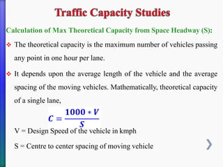 Calculation of Max Theoretical Capacity from Space Headway (S):
❖ The theoretical capacity is the maximum number of vehicles passing
any point in one hour per lane.
❖ It depends upon the average length of the vehicle and the average
spacing of the moving vehicles. Mathematically, theoretical capacity
of a single lane,
V = Design Speed of the vehicle in kmph
S = Centre to center spacing of moving vehicle
 