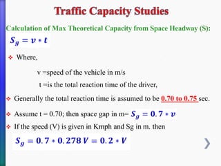 Calculation of Max Theoretical Capacity from Space Headway (S):
❖ Where,
v =speed of the vehicle in m/s
t =is the total reaction time of the driver,
❖ Generally the total reaction time is assumed to be 0.70 to 0.75 sec.
❖ Assume t = 0.70; then space gap in m=
❖ If the speed (V) is given in Kmph and Sg in m. then
 