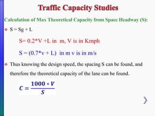 Calculation of Max Theoretical Capacity from Space Headway (S):
❖ S = Sg + L
S= 0.2*V +L in m, V is in Kmph
S = (0.7*v + L) in m v is in m/s
❖ Thus knowing the design speed, the spacing S can be found, and
therefore the theoretical capacity of the lane can be found.
 