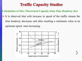 Calculation of Max Theoretical Capacity from Time Headway (ht):
❖ It is observed that with increase in speed of the traffic stream the
time headway decreases and after reaching a minimum value at an
optimum speed start increasing.
 