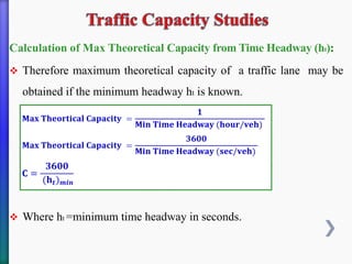 Calculation of Max Theoretical Capacity from Time Headway (ht):
❖ Therefore maximum theoretical capacity of a traffic lane may be
obtained if the minimum headway ht is known.
❖ Where ht =minimum time headway in seconds.
 