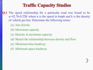 Q.1 The speed relationship for a particular road was found to be
u=42.76-0.22K where u is the speed in kmph and k is the density
of vehicle per km. Determine the following terms:
(a) Jam density
(b) Maximum capacity
(c) Density at maximum capacity
(d) Sketch the relationship between density and flow.
(e) Minimum time headway
(f) Minimum space headway
 