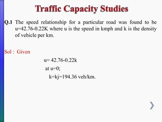 Q.1 The speed relationship for a particular road was found to be
u=42.76-0.22K where u is the speed in kmph and k is the density
of vehicle per km.
Sol : Given
u= 42.76-0.22k
at u=0;
k=kj=194.36 veh/km.
 