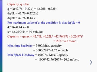 Capacity, q = ku
q = k(42.76– 0.22k) = 42.76k - 0.22k²
dq/dk = 42.76–0.22(2k)
dq/dk = 42.76–0.44 k
For maximum value of q, the condition is that dq/dk = 0
42.76–0.44 k= 0
k= 42.76/0.44 = 97 veh /km
Capacity = qmax = 42.76k - 0.22k² =42.76(97) - 0.22(97)²
= 2077 veh /hour.
Min. time headway = 3600/Max. capacity
= 3600/2077=1.73 sec/veh.
Min Space Headway = 1000 V/ Max. Capacity
= 1000*42.76/2077= 20.6 m/veh.
 