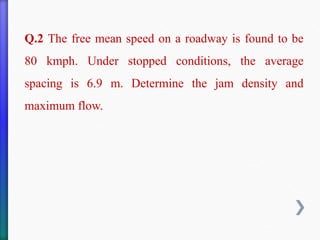 Q.2 The free mean speed on a roadway is found to be
80 kmph. Under stopped conditions, the average
spacing is 6.9 m. Determine the jam density and
maximum flow.
 