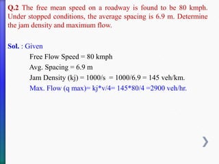 Q.2 The free mean speed on a roadway is found to be 80 kmph.
Under stopped conditions, the average spacing is 6.9 m. Determine
the jam density and maximum flow.
Sol. : Given
Free Flow Speed = 80 kmph
Avg. Spacing = 6.9 m
Jam Density (kj) = 1000/s = 1000/6.9 = 145 veh/km.
Max. Flow (q max)= kj*v/4= 145*80/4 =2900 veh/hr.
 