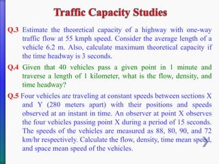 Q.3 Estimate the theoretical capacity of a highway with one-way
traffic flow at 55 kmph speed. Consider the average length of a
vehicle 6.2 m. Also, calculate maximum theoretical capacity if
the time headway is 3 seconds.
Q.4 Given that 40 vehicles pass a given point in 1 minute and
traverse a length of 1 kilometer, what is the flow, density, and
time headway?
Q.5 Four vehicles are traveling at constant speeds between sections X
and Y (280 meters apart) with their positions and speeds
observed at an instant in time. An observer at point X observes
the four vehicles passing point X during a period of 15 seconds.
The speeds of the vehicles are measured as 88, 80, 90, and 72
km/hr respectively. Calculate the flow, density, time mean speed,
and space mean speed of the vehicles.
 